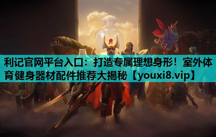 利记官网平台入口：打造专属理想身形！室外体育健身器材配件推荐大揭秘