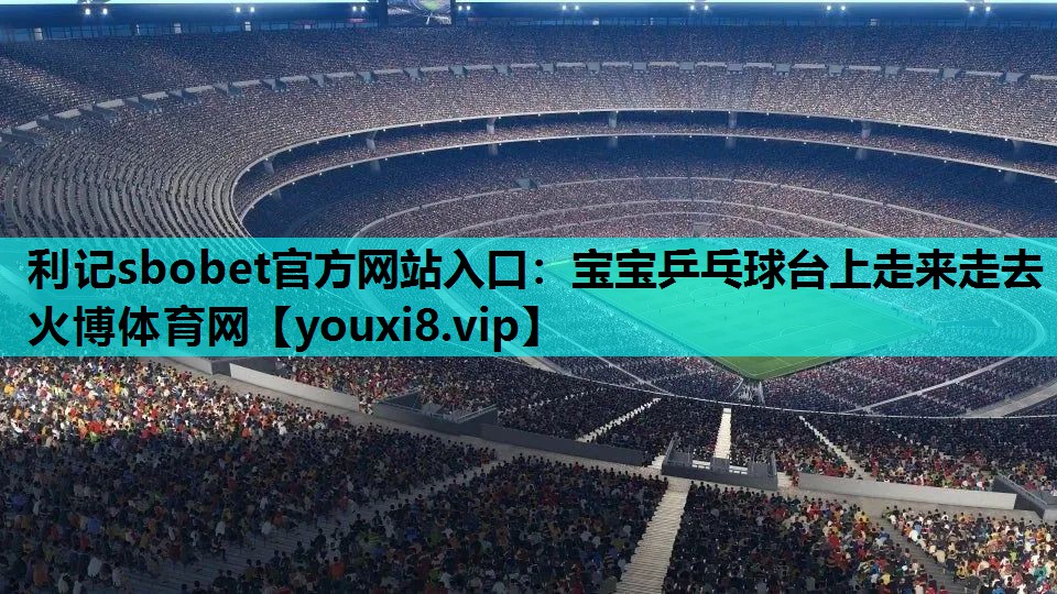 利记sbobet官方网站入口：宝宝乒乓球台上走来走去火博体育网