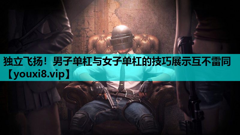 独立飞扬！男子单杠与女子单杠的技巧展示互不雷同