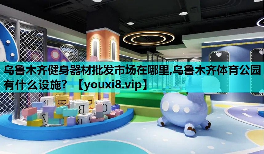 乌鲁木齐健身器材批发市场在哪里,乌鲁木齐体育公园有什么设施？