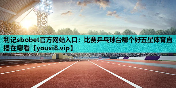 利记sbobet官方网站入口：比赛乒乓球台哪个好五星体育直播在哪看