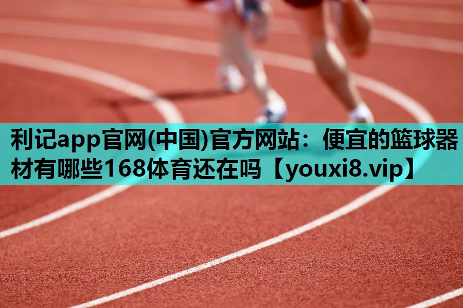 利记app官网(中国)官方网站：便宜的篮球器材有哪些168体育还在吗
