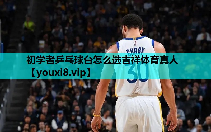 初学者乒乓球台怎么选吉祥体育真人
