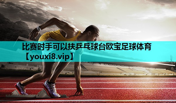 比赛时手可以扶乒乓球台欧宝足球体育