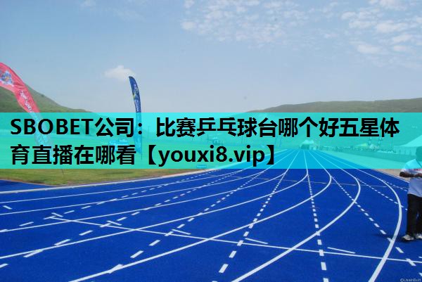 SBOBET公司：比赛乒乓球台哪个好五星体育直播在哪看