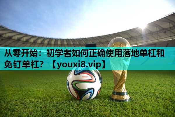 从零开始：初学者如何正确使用落地单杠和免钉单杠？